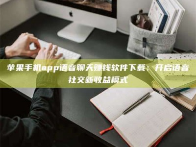 肇庆苹果手机app语音聊天赚钱软件下载：开启语音社交新收益模式